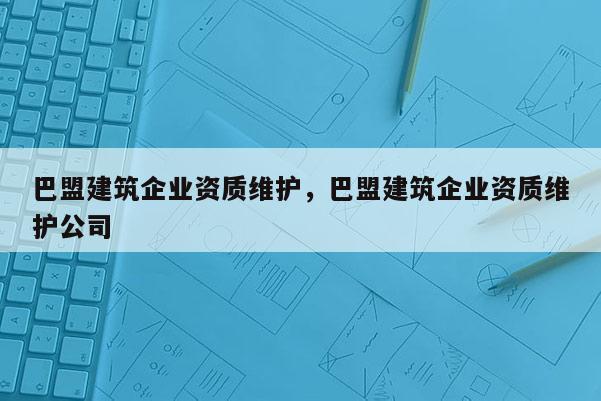 巴盟建筑企业资质维护，巴盟建筑企业资质维护公司