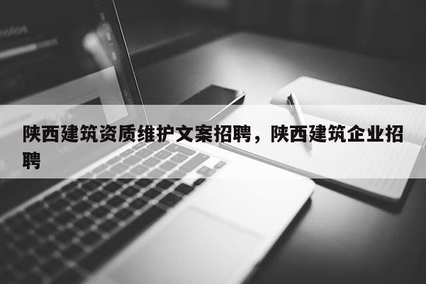 陕西建筑资质维护文案招聘，陕西建筑企业招聘