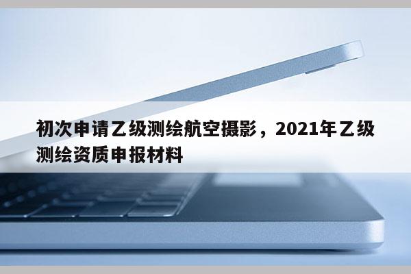 初次申请乙级测绘航空摄影，2021年乙级测绘资质申报材料