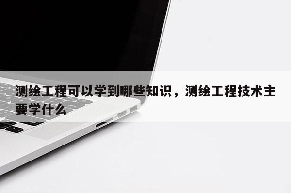 测绘工程可以学到哪些知识，测绘工程技术主要学什么