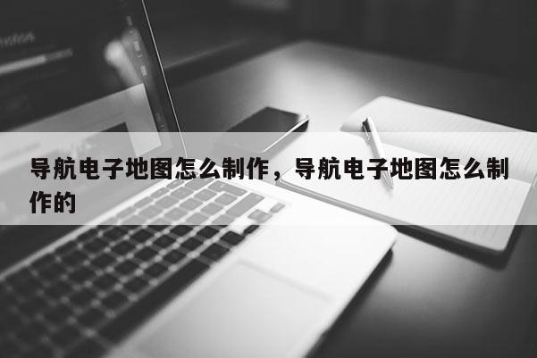 导航电子地图怎么制作，导航电子地图怎么制作的