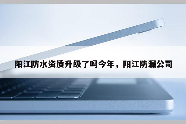 阳江防水资质升级了吗今年，阳江防漏公司