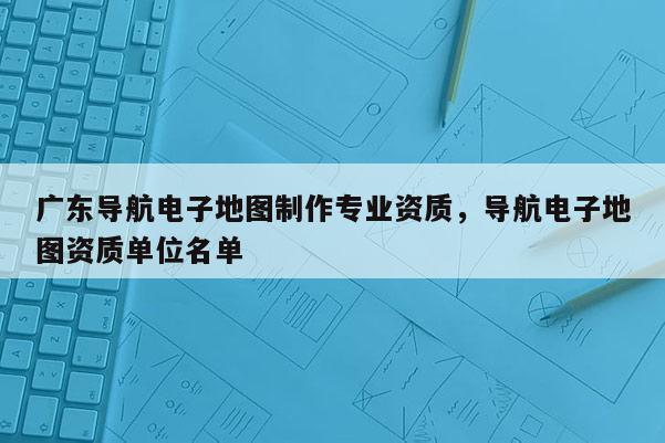 广东导航电子地图制作专业资质，导航电子地图资质单位名单