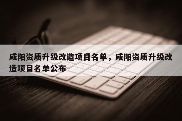 咸阳资质升级改造项目名单，咸阳资质升级改造项目名单公布