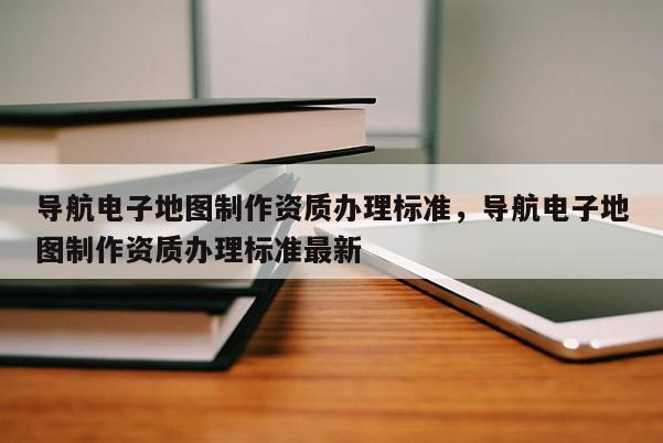 导航电子地图制作资质办理标准，导航电子地图制作资质办理标准最新