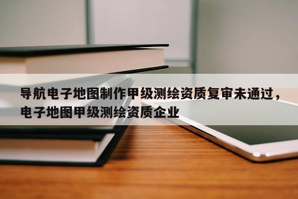 导航电子地图制作甲级测绘资质复审未通过，电子地图甲级测绘资质企业