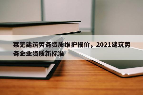 莱芜建筑劳务资质维护报价，2021建筑劳务企业资质新标准