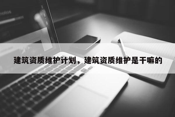 建筑资质维护计划，建筑资质维护是干嘛的