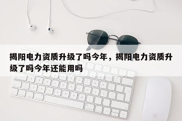 揭阳电力资质升级了吗今年，揭阳电力资质升级了吗今年还能用吗