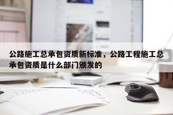 公路施工总承包资质新标准，公路工程施工总承包资质是什么部门颁发的