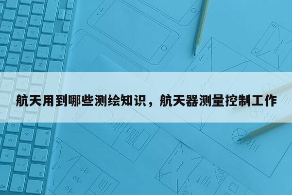 航天用到哪些测绘知识，航天器测量控制工作