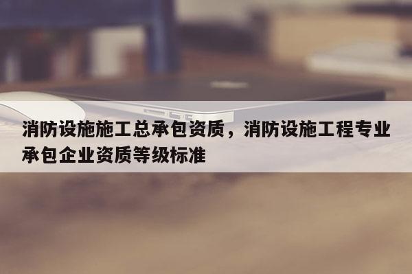 消防设施施工总承包资质，消防设施工程专业承包企业资质等级标准