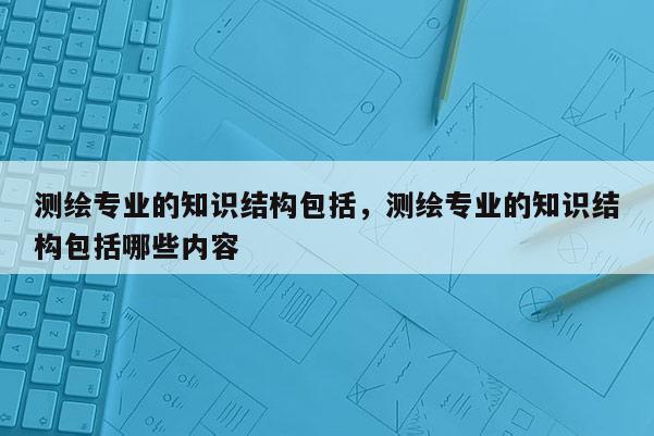 测绘专业的知识结构包括，测绘专业的知识结构包括哪些内容