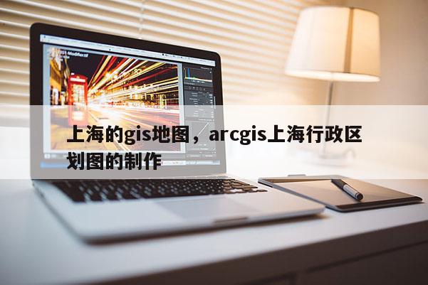 上海的gis地图，arcgis上海行政区划图的制作