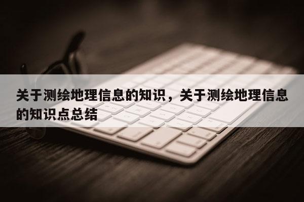 关于测绘地理信息的知识，关于测绘地理信息的知识点总结