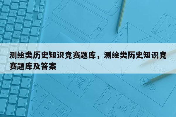 测绘类历史知识竞赛题库，测绘类历史知识竞赛题库及答案