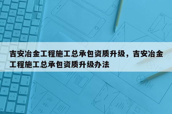 吉安冶金工程施工总承包资质升级，吉安冶金工程施工总承包资质升级办法