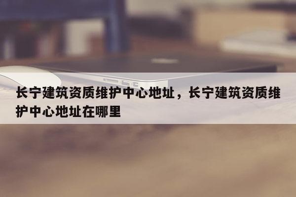 长宁建筑资质维护中心地址，长宁建筑资质维护中心地址在哪里