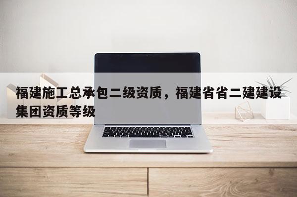 福建施工总承包二级资质，福建省省二建建设集团资质等级