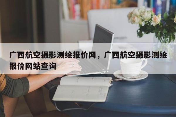 广西航空摄影测绘报价网，广西航空摄影测绘报价网站查询