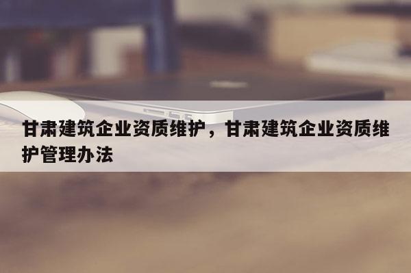 甘肃建筑企业资质维护，甘肃建筑企业资质维护管理办法