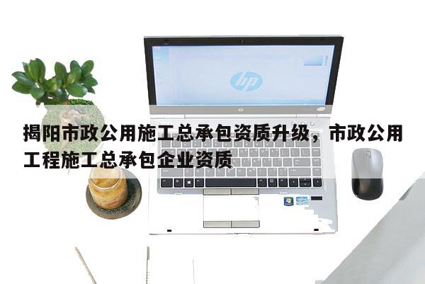 揭阳市政公用施工总承包资质升级，市政公用工程施工总承包企业资质