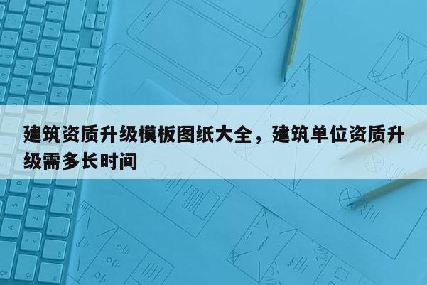 建筑资质升级模板图纸大全，建筑单位资质升级需多长时间