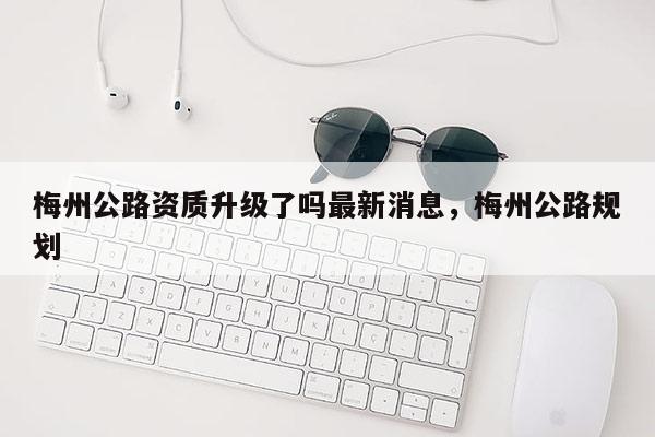 梅州公路资质升级了吗最新消息，梅州公路规划