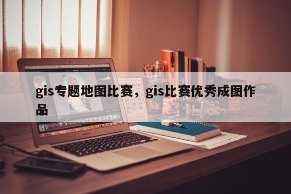 gis专题地图比赛，gis比赛优秀成图作品