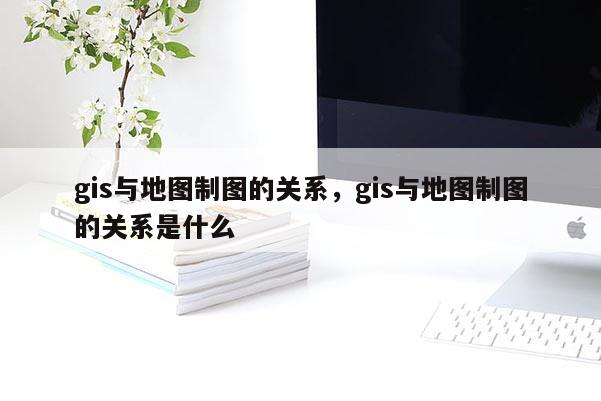 gis与地图制图的关系，gis与地图制图的关系是什么