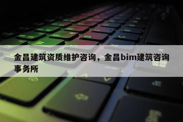 金昌建筑资质维护咨询，金昌bim建筑咨询事务所