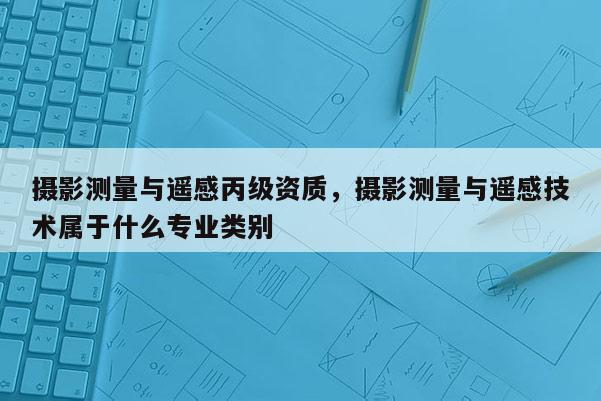 摄影测量与遥感丙级资质，摄影测量与遥感技术属于什么专业类别