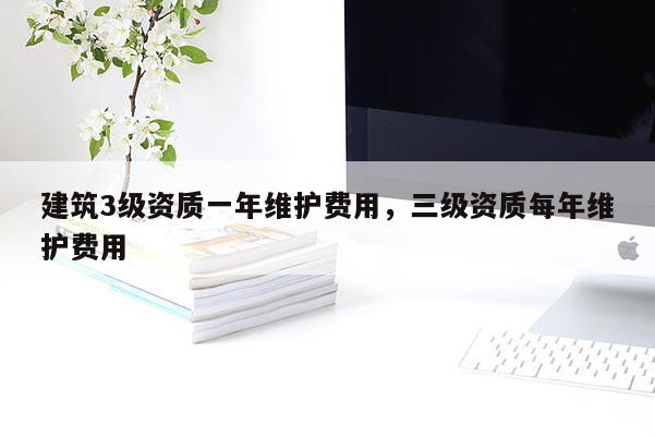 建筑3级资质一年维护费用，三级资质每年维护费用