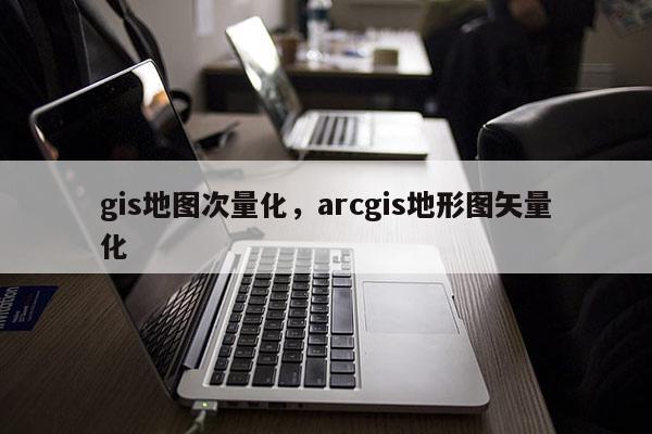 gis地图次量化，arcgis地形图矢量化