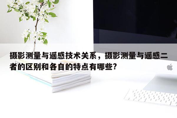 摄影测量与遥感技术关系，摄影测量与遥感二者的区别和各自的特点有哪些?