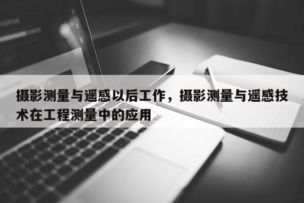 摄影测量与遥感以后工作，摄影测量与遥感技术在工程测量中的应用