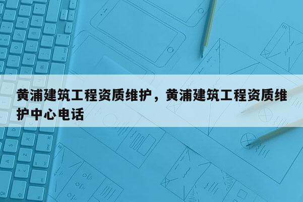 黄浦建筑工程资质维护，黄浦建筑工程资质维护中心电话