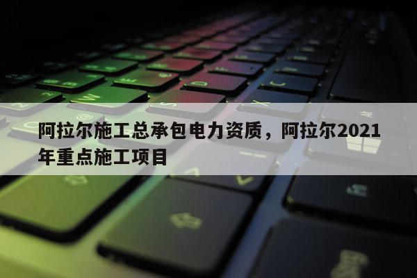 阿拉尔施工总承包电力资质，阿拉尔2021年重点施工项目