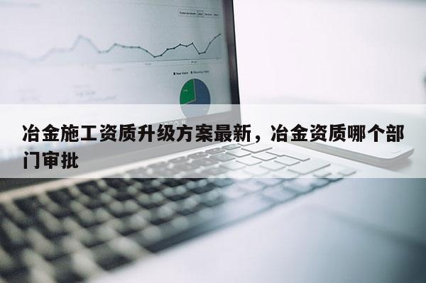 冶金施工资质升级方案最新，冶金资质哪个部门审批