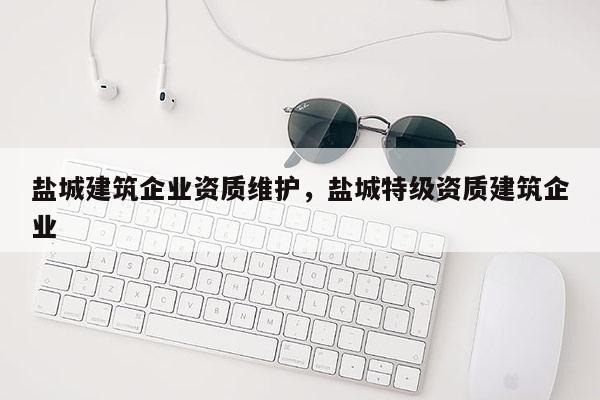 盐城建筑企业资质维护，盐城特级资质建筑企业