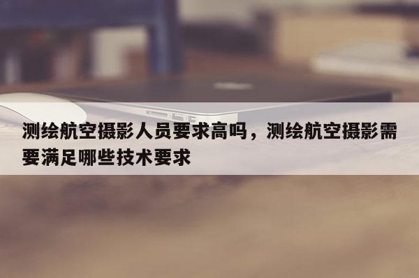 测绘航空摄影人员要求高吗，测绘航空摄影需要满足哪些技术要求