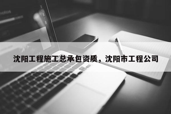 沈阳工程施工总承包资质，沈阳市工程公司