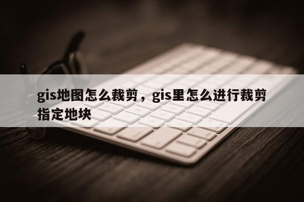 gis地图怎么裁剪，gis里怎么进行裁剪指定地块