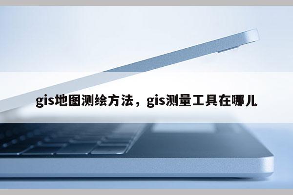 gis地图测绘方法，gis测量工具在哪儿