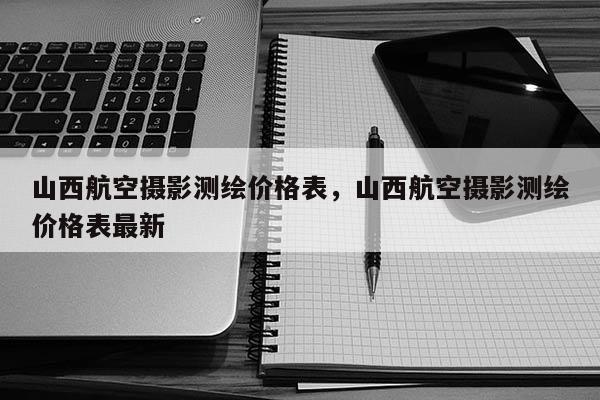 山西航空摄影测绘价格表，山西航空摄影测绘价格表最新