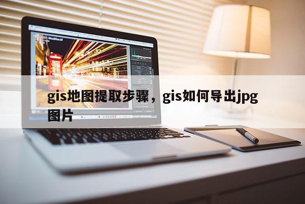 gis地图提取步骤，gis如何导出jpg图片