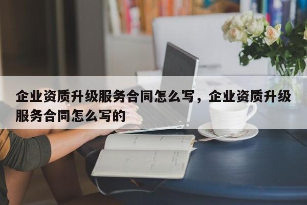 企业资质升级服务合同怎么写，企业资质升级服务合同怎么写的