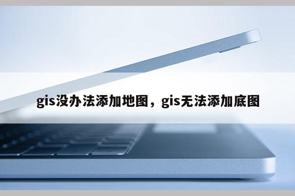 gis没办法添加地图，gis无法添加底图