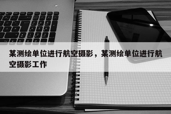 某测绘单位进行航空摄影，某测绘单位进行航空摄影工作