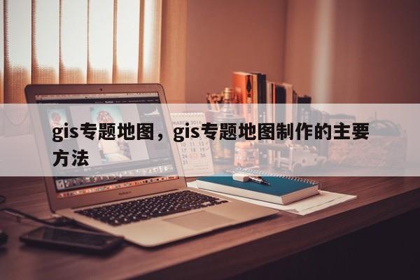 gis专题地图，gis专题地图制作的主要方法